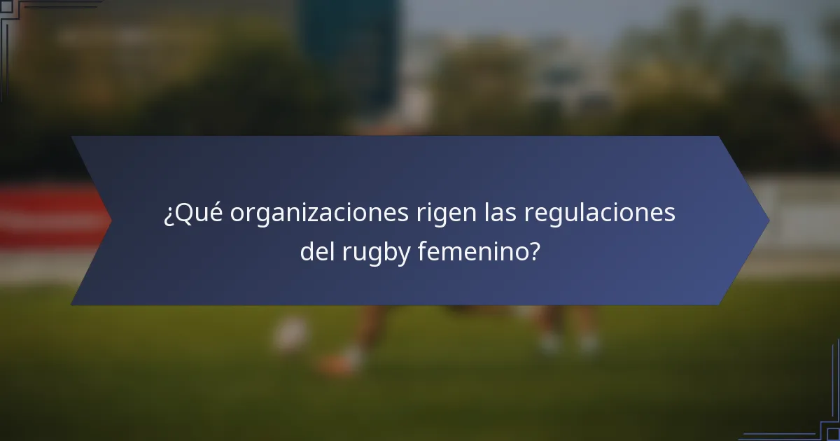 ¿Qué organizaciones rigen las regulaciones del rugby femenino?